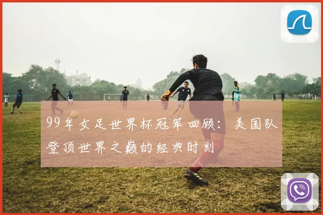 99年女足世界杯冠军回顾:美国队登顶世界之巅的经典时刻
