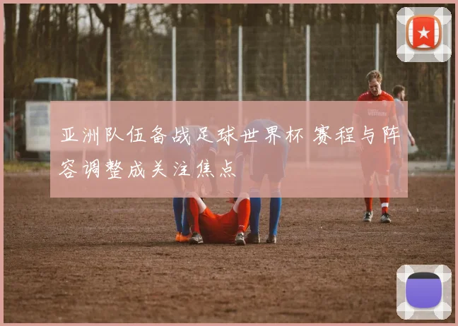 亚洲队伍备战足球世界杯 赛程与阵容调整成关注焦点