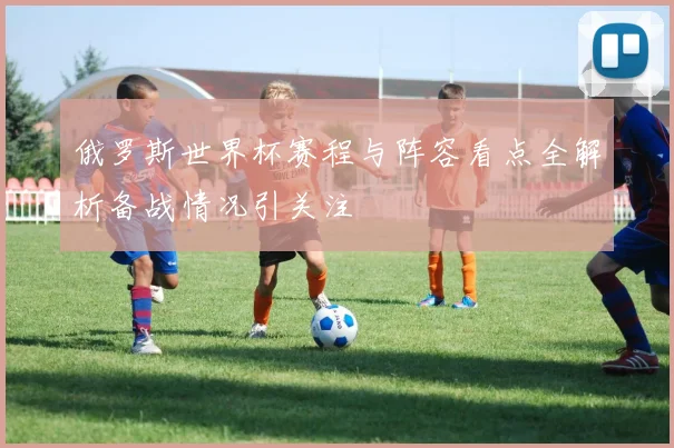 俄罗斯世界杯赛程与阵容看点全解析备战情况引关注