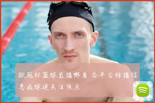 欧冠杯篮球直播哪看 各平台转播信息成球迷关注焦点