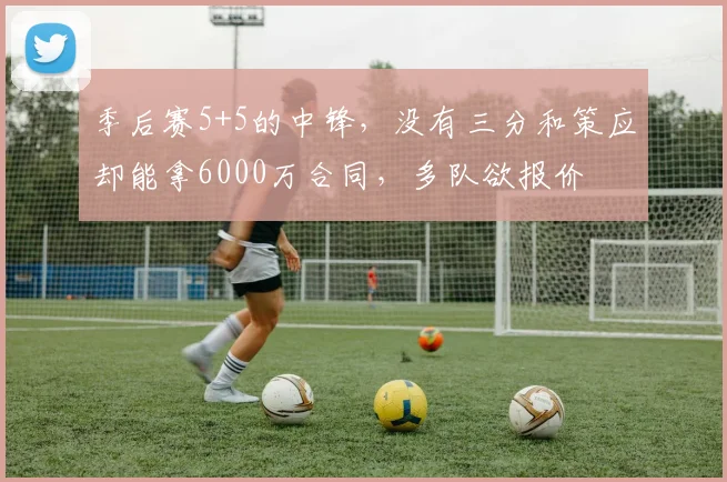 季后赛5+5的中锋,没有三分和策应却能拿6000万合同,多队欲报价
