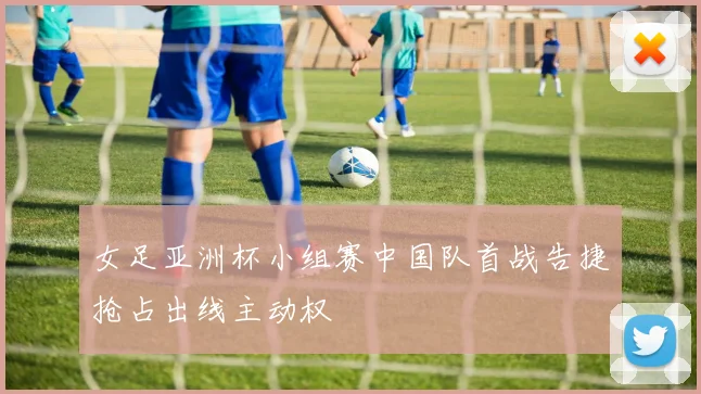 女足亚洲杯小组赛中国队首战告捷抢占出线主动权