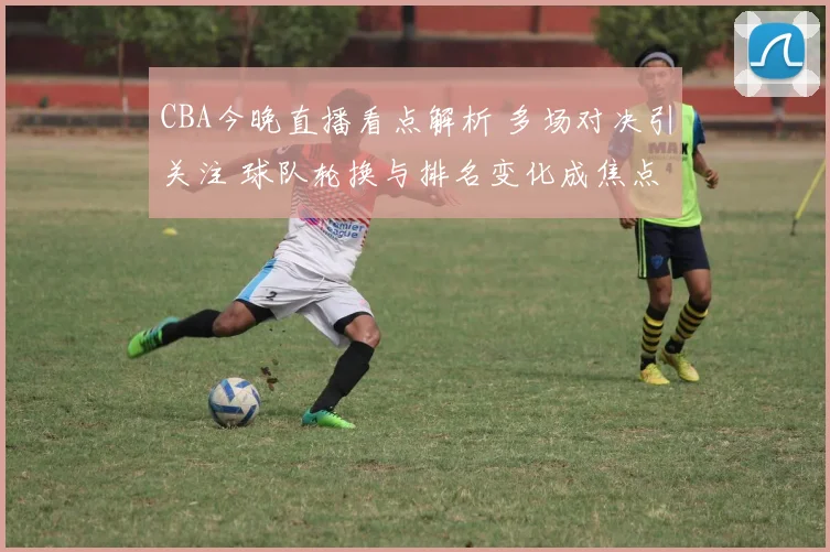 CBA今晚直播看点解析 多场对决引关注 球队轮换与排名变化成焦点