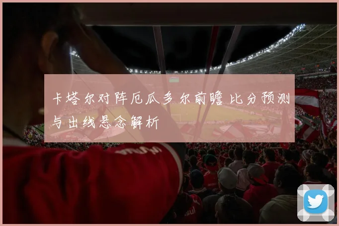 卡塔尔对阵厄瓜多尔前瞻 比分预测与出线悬念解析