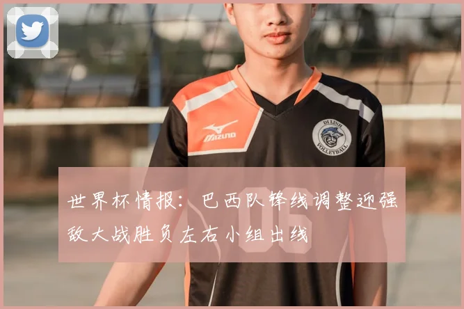 世界杯情报:巴西队锋线调整迎强敌大战胜负左右小组出线