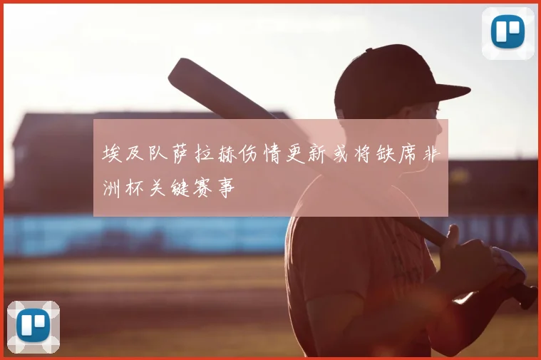 埃及队萨拉赫伤情更新或将缺席非洲杯关键赛事