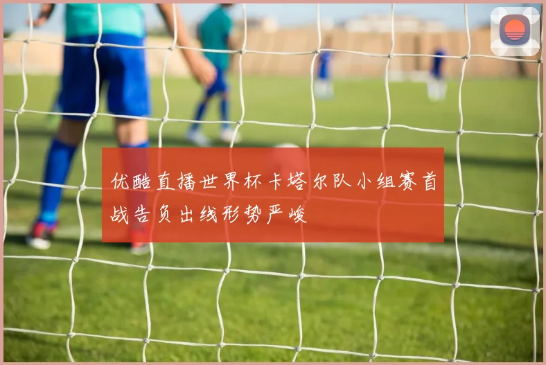 优酷直播世界杯卡塔尔队小组赛首战告负出线形势严峻