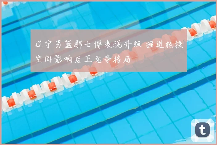 辽宁男篮鄢士博表现升级 掘进轮换空间影响后卫竞争格局