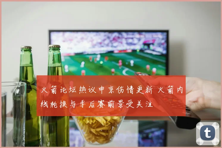 火箭论坛热议申京伤情更新 火箭内线轮换与季后赛前景受关注