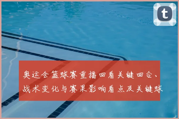 奥运会篮球赛重播回看关键回合、战术变化与赛果影响看点及关键球员表现