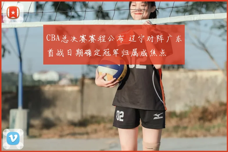 CBA总决赛赛程公布 辽宁对阵广东首战日期确定冠军归属成焦点