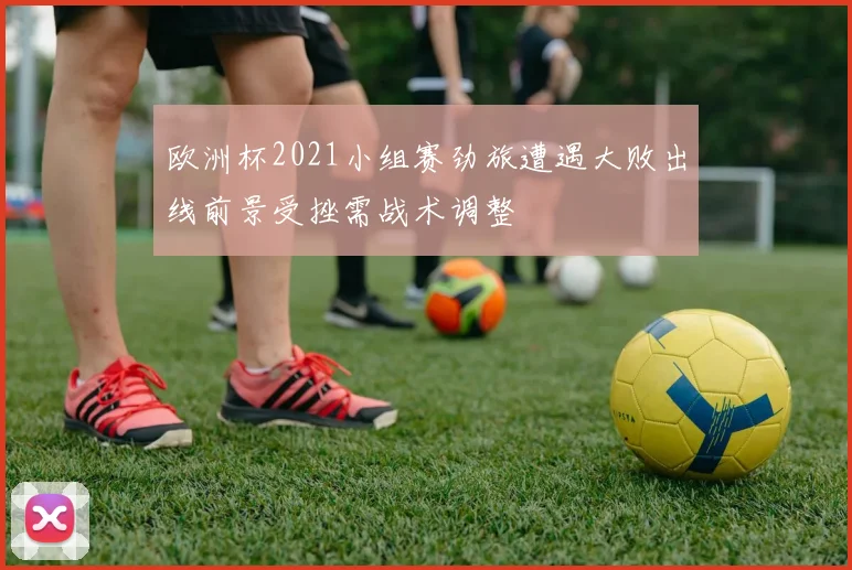 欧洲杯2021小组赛劲旅遭遇大败出线前景受挫需战术调整