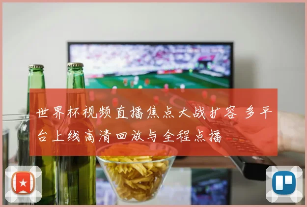 世界杯视频直播焦点大战扩容 多平台上线高清回放与全程点播
