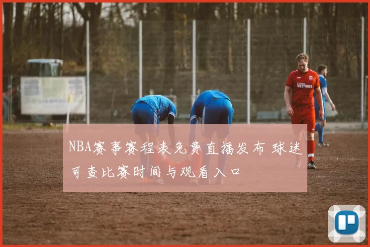 NBA赛事赛程表免费直播发布 球迷可查比赛时间与观看入口