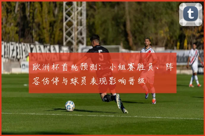 欧洲杯首轮预测:小组赛胜负、阵容伤停与球员表现影响晋级