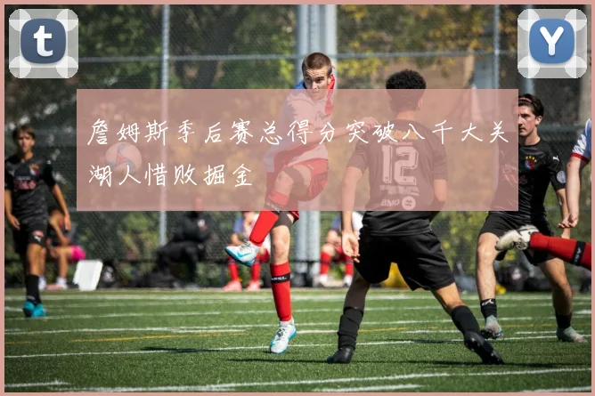 詹姆斯季后赛总得分突破八千大关湖人惜败掘金