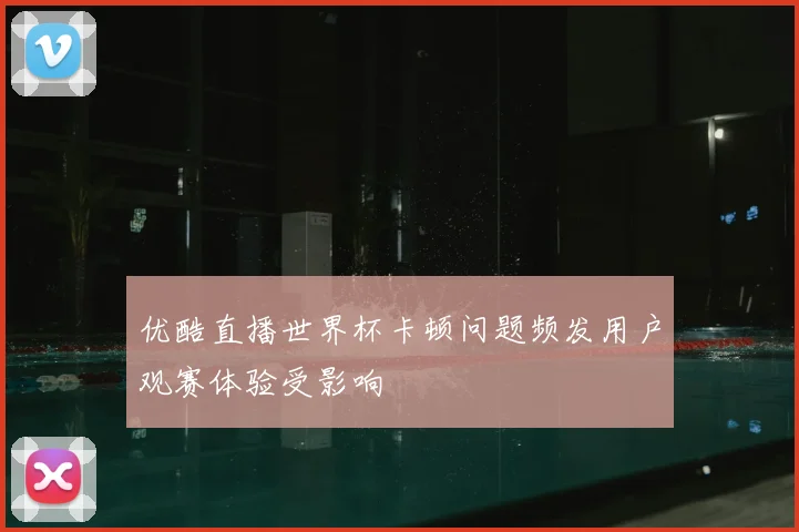 优酷直播世界杯卡顿问题频发用户观赛体验受影响