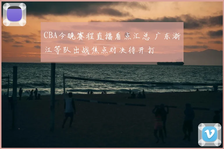 CBA今晚赛程直播看点汇总 广东浙江等队出战焦点对决待开打
