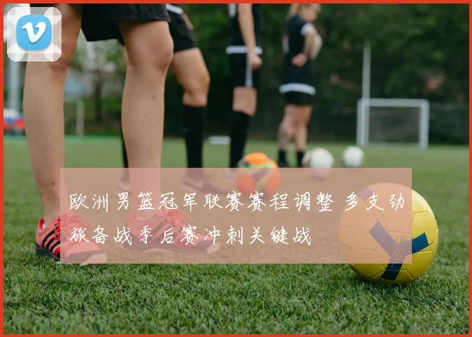 欧洲男篮冠军联赛赛程调整 多支劲旅备战季后赛冲刺关键战