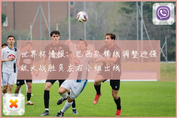 世界杯情报：巴西队锋线调整迎强敌大战胜负左右小组出线