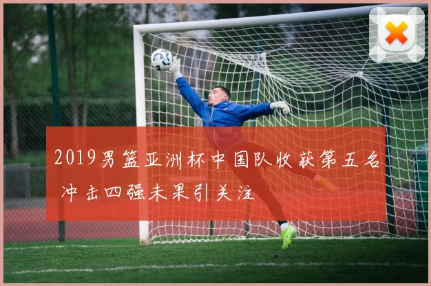 2019男篮亚洲杯中国队收获第五名 冲击四强未果引关注