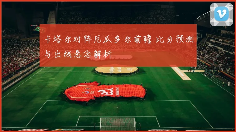 卡塔尔对阵厄瓜多尔前瞻 比分预测与出线悬念解析