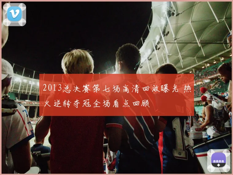2013总决赛第七场高清回放曝光 热火逆转夺冠全场看点回顾