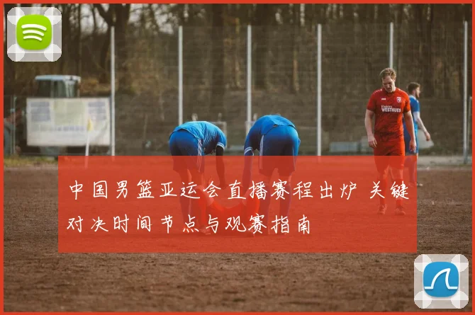 中国男篮亚运会直播赛程出炉 关键对决时间节点与观赛指南