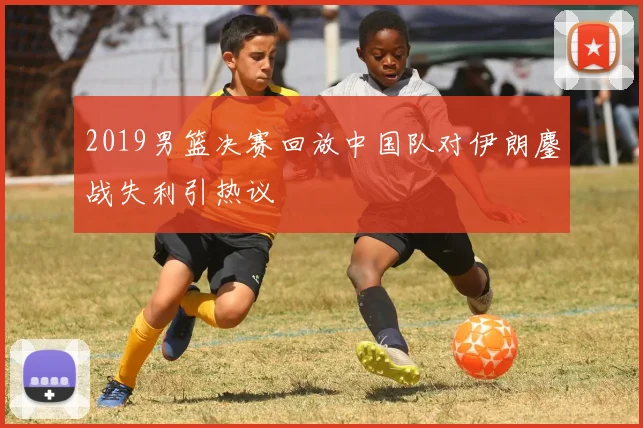 2019男篮决赛回放中国队对伊朗鏖战失利引热议