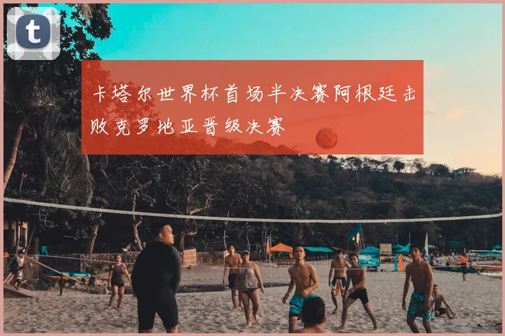卡塔尔世界杯首场半决赛阿根廷击败克罗地亚晋级决赛