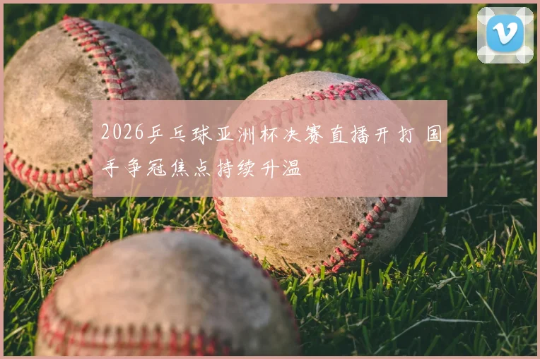 2026乒乓球亚洲杯决赛直播开打 国手争冠焦点持续升温