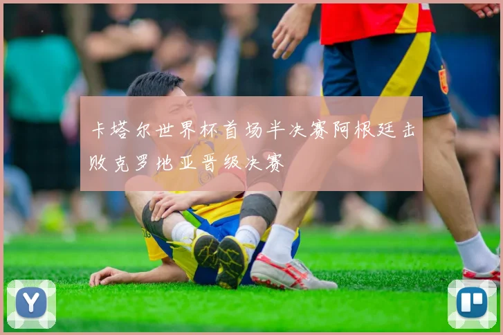 卡塔尔世界杯首场半决赛阿根廷击败克罗地亚晋级决赛