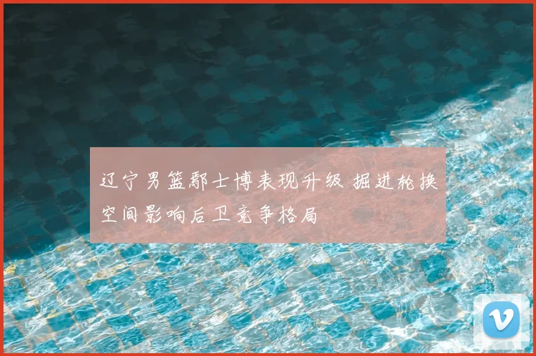 辽宁男篮鄢士博表现升级 掘进轮换空间影响后卫竞争格局