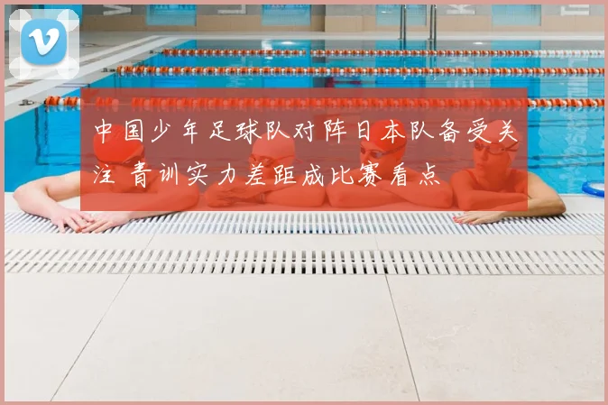 中国少年足球队对阵日本队备受关注 青训实力差距成比赛看点