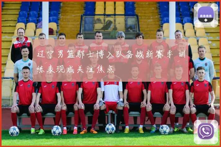 辽宁男篮鄢士博入队备战新赛季 训练表现成关注焦点