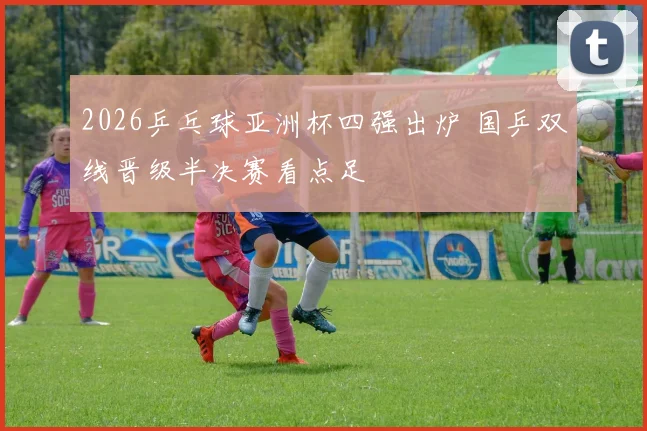2026乒乓球亚洲杯四强出炉 国乒双线晋级半决赛看点足