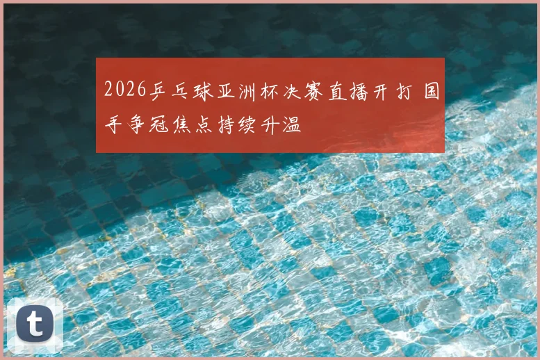 2026乒乓球亚洲杯决赛直播开打 国手争冠焦点持续升温