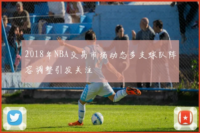 2018年NBA交易市场动态多支球队阵容调整引发关注