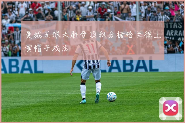 曼城五球大胜登顶积分榜哈兰德上演帽子戏法