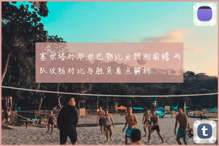 塞尔塔对毕尔巴鄂比分预测前瞻 两队攻防对比与胜负看点解析