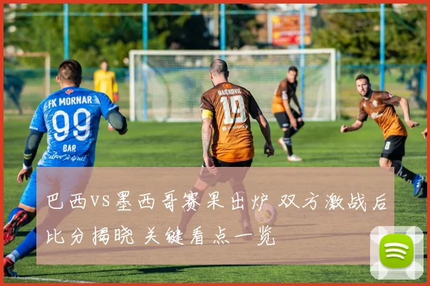 巴西vs墨西哥赛果出炉 双方激战后比分揭晓 关键看点一览