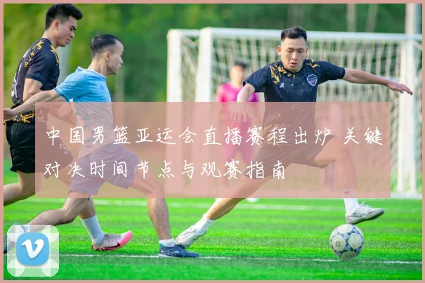 中国男篮亚运会直播赛程出炉 关键对决时间节点与观赛指南