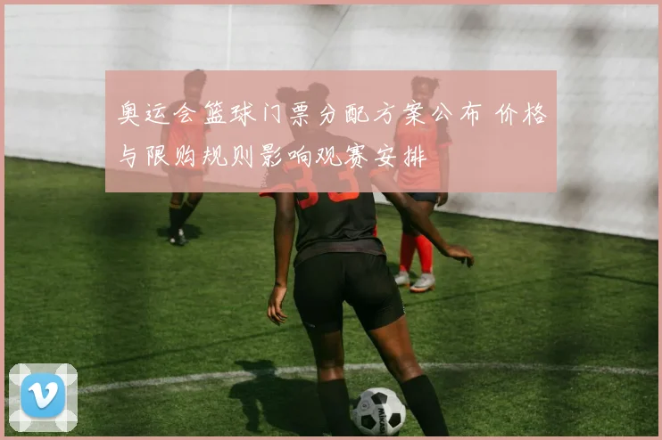 奥运会篮球门票分配方案公布 价格与限购规则影响观赛安排