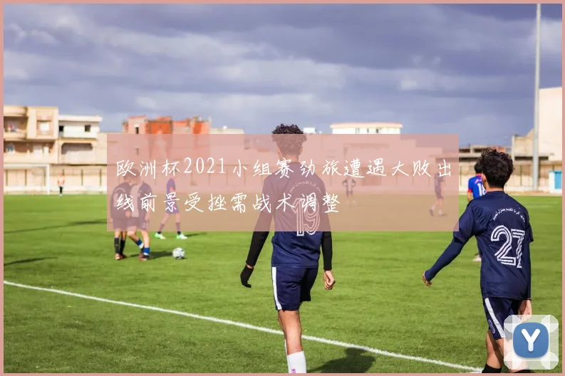 欧洲杯2021小组赛劲旅遭遇大败出线前景受挫需战术调整