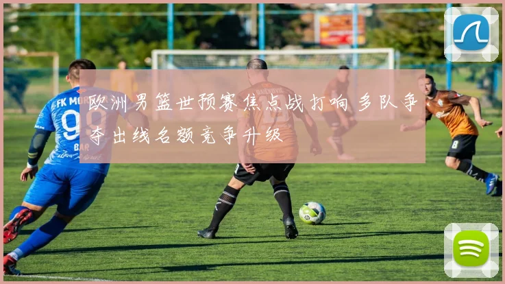 欧洲男篮世预赛焦点战打响 多队争夺出线名额竞争升级