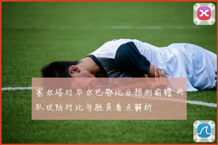 塞尔塔对毕尔巴鄂比分预测前瞻 两队攻防对比与胜负看点解析