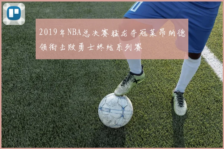 2019年NBA总决赛猛龙夺冠莱昂纳德领衔击败勇士终结系列赛